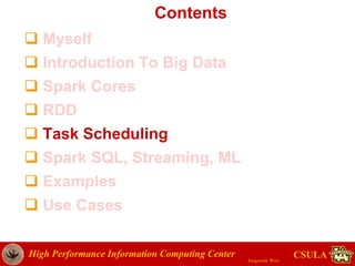 High Performance Information Computing Center
Jongwook Woo
CSULA
Contents
 Myself
 Introduction To Big Data
 Spark Cores
 RDD
 Task Scheduling
 Spark SQL, Streaming, ML
 Examples
 Use Cases
 
