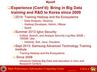 High Performance Information Computing Center
Jongwook Woo
CSULA
Myself
Experience (Cont’d): Bring in Big Data
training and R&D to Korea since 2009
2014: Training Hadoop and the Ecosystems
• Data Analysis / Science
• Hadoop Developer, Admin, HBase
• Spark
Summer 2013 Igloo Security:
– Collect, Search, and Analyze Security Log files 30GB –
100GB / day
• Hadoop, Solr, Java, Cloudera
Sept 2013: Samsung Advanced Technology Training
Institute
– Training Hadoop and the Ecosystems
 Since 2008
– Introduce Hadoop Big Data and education in Univ and
Research Centers
 
