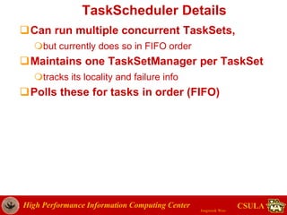 High Performance Information Computing Center
Jongwook Woo
CSULA
TaskScheduler Details
Can run multiple concurrent TaskSets,
but currently does so in FIFO order
Maintains one TaskSetManager per TaskSet
tracks its locality and failure info
Polls these for tasks in order (FIFO)
 