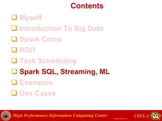 High Performance Information Computing Center
Jongwook Woo
CSULA
Contents
 Myself
 Introduction To Big Data
 Spark Cores
 RDD
 Task Scheduling
 Spark SQL, Streaming, ML
 Examples
 Use Cases
 