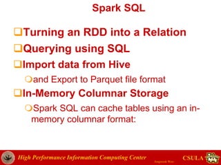 High Performance Information Computing Center
Jongwook Woo
CSULA
Spark SQL
Turning an RDD into a Relation
Querying using SQL
Import data from Hive
and Export to Parquet file format
In-Memory Columnar Storage
Spark SQL can cache tables using an in-
memory columnar format:
 