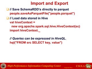High Performance Information Computing Center
Jongwook Woo
CSULA
Import and Export
 // Save SchemaRDD’s directly to parquet
people.saveAsParquetFile("people.parquet")
 // Load data stored in Hive
val hiveContext =
new org.apache.spark.sql.hive.HiveContext(sc)
import hiveContext._
// Queries can be expressed in HiveQL.
hql("FROM src SELECT key, value")
 