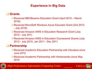 High Performance Information Computing Center
Jongwook Woo
CSULA
Experience in Big Data
 Grants
 Received IBM Bluemix Education Grant (April 2015 – March
2016)
 Received MicroSoft Windows Azure Educator Grant (Oct 2013
- July 2016)
 Received Amazon AWS in Education Research Grant (July
2012 - July 201)
 Received Amazon AWS in Education Coursework Grants (July
2012 - July 2015, Jan 2011 - Dec 2011
 Partnership
 Received Academic Education Partnership with Cloudera since
June 2012
 Received Academic Partnership with Hortonworks since May
2015
 