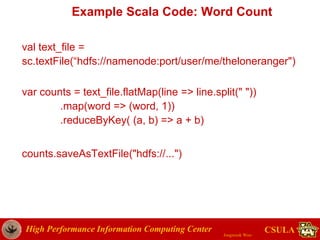 High Performance Information Computing Center
Jongwook Woo
CSULA
Example Scala Code: Word Count
val text_file =
sc.textFile(“hdfs://namenode:port/user/me/theloneranger")
var counts = text_file.flatMap(line => line.split(" "))
.map(word => (word, 1))
.reduceByKey( (a, b) => a + b)
counts.saveAsTextFile("hdfs://...")
 