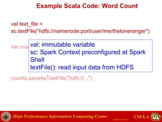 High Performance Information Computing Center
Jongwook Woo
CSULA
Example Scala Code: Word Count
val text_file =
sc.textFile(“hdfs://namenode:port/user/me/theloneranger")
var counts = text_file.flatMap(line => line.split(" "))
.map(word => (word, 1))
.reduceByKey( (a, b) => a + b)
counts.saveAsTextFile("hdfs://...")
val: immutable variable
sc: Spark Context preconfigured at Spark
Shell
textFile(): read input data from HDFS i
 