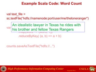 High Performance Information Computing Center
Jongwook Woo
CSULA
Example Scala Code: Word Count
val text_file =
sc.textFile(“hdfs://namenode:port/user/me/theloneranger")
var counts = text_file.flatMap(line => line.split(" "))
.map(word => (word, 1))
.reduceByKey( (a, b) => a + b)
counts.saveAsTextFile("hdfs://...")
An idealistic lawyer in Texas he rides with
his brother and fellow Texas Rangers
 