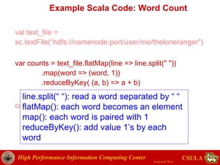 High Performance Information Computing Center
Jongwook Woo
CSULA
Example Scala Code: Word Count
val text_file =
sc.textFile(“hdfs://namenode:port/user/me/theloneranger")
var counts = text_file.flatMap(line => line.split(" "))
.map(word => (word, 1))
.reduceByKey( (a, b) => a + b)
counts.saveAsTextFile("hdfs://...")
line.split(“ “): read a word separated by “ “
flatMap(): each word becomes an element
map(): each word is paired with 1
reduceByKey(): add value 1’s by each
word
 