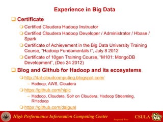 High Performance Information Computing Center
Jongwook Woo
CSULA
Experience in Big Data
 Certificate
 Certified Cloudera Hadoop Instructor
 Certified Cloudera Hadoop Developer / Administrator / Hbase /
Spark
 Certificate of Achievement in the Big Data University Training
Course, “Hadoop Fundamentals I”, July 8 2012
 Certificate of 10gen Training Course, “M101: MongoDB
Development”, (Dec 24 2012)
 Blog and Github for Hadoop and its ecosystems
 http://dal-cloudcomputing.blogspot.com/
– Hadoop, AWS, Cloudera
 https://github.com/hipic
– Hadoop, Cloudera, Solr on Cloudera, Hadoop Streaming,
RHadoop
 https://github.com/dalgual
 