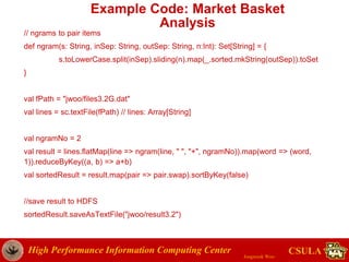 High Performance Information Computing Center
Jongwook Woo
CSULA
Example Code: Market Basket
Analysis
// ngrams to pair items
def ngram(s: String, inSep: String, outSep: String, n:Int): Set[String] = {
s.toLowerCase.split(inSep).sliding(n).map(_.sorted.mkString(outSep)).toSet
}
val fPath = "jwoo/files3.2G.dat"
val lines = sc.textFile(fPath) // lines: Array[String]
val ngramNo = 2
val result = lines.flatMap(line => ngram(line, " ", "+", ngramNo)).map(word => (word,
1)).reduceByKey((a, b) => a+b)
val sortedResult = result.map(pair => pair.swap).sortByKey(false)
//save result to HDFS
sortedResult.saveAsTextFile("jwoo/result3.2")
 