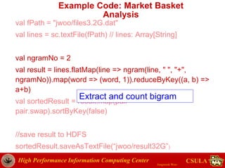 High Performance Information Computing Center
Jongwook Woo
CSULA
Example Code: Market Basket
Analysis
val fPath = "jwoo/files3.2G.dat"
val lines = sc.textFile(fPath) // lines: Array[String]
val ngramNo = 2
val result = lines.flatMap(line => ngram(line, " ", "+",
ngramNo)).map(word => (word, 1)).reduceByKey((a, b) =>
a+b)
val sortedResult = result.map(pair =>
pair.swap).sortByKey(false)
//save result to HDFS
sortedResult.saveAsTextFile(“jwoo/result32G”)
Extract and count bigram
 