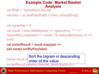 High Performance Information Computing Center
Jongwook Woo
CSULA
Example Code: Market Basket
Analysis
val fPath = "jwoo/files3.2G.dat"
val lines = sc.textFile(fPath) // lines: Array[String]
val ngramNo = 2
val result = lines.flatMap(line => ngram(line, " ", "+",
ngramNo)).map(word => (word, 1)).reduceByKey((a, b) =>
a+b)
val sortedResult = result.map(pair =>
pair.swap).sortByKey(false)
//save result to HDFS
sortedResult.saveAsTextFile(“jwoo/result32G”)
Sort the bigram in descending
order of the value
 