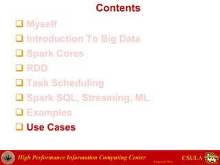 High Performance Information Computing Center
Jongwook Woo
CSULA
Contents
 Myself
 Introduction To Big Data
 Spark Cores
 RDD
 Task Scheduling
 Spark SQL, Streaming, ML
 Examples
 Use Cases
 