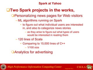 High Performance Information Computing Center
Jongwook Woo
CSULA
Spark at Yahoo
Two Spark projects in the works,
Personalizing news pages for Web visitors
– ML algorithms running on Spark
• to figure out what individual users are interested
in, and also to categorize news stories
– as they arise to figure out what types of users
would be interested in reading them
– 120 lines of Scala
• Comparing to 15,000 lines of C++
– 1/100 size
Analytics for advertising
 