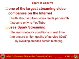 High Performance Information Computing Center
Jongwook Woo
CSULA
Spark at Conviva
one of the largest streaming video
companies on the Internet
with about 4 billion video feeds per month
second only to YouTube
uses Spark Streaming
to learn network conditions in real time
to ensure a high quality of service (QoS)
–by avoiding dreaded screen buffering.
 