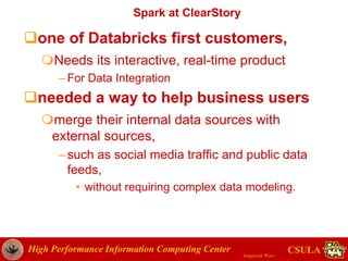 High Performance Information Computing Center
Jongwook Woo
CSULA
Spark at ClearStory
one of Databricks first customers,
Needs its interactive, real-time product
– For Data Integration
needed a way to help business users
merge their internal data sources with
external sources,
–such as social media traffic and public data
feeds,
• without requiring complex data modeling.
 