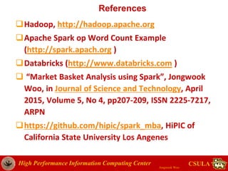High Performance Information Computing Center
Jongwook Woo
CSULA
References
Hadoop, http://hadoop.apache.org
Apache Spark op Word Count Example
(http://spark.apach.org )
Databricks (http://www.databricks.com )
 “Market Basket Analysis using Spark”, Jongwook
Woo, in Journal of Science and Technology, April
2015, Volume 5, No 4, pp207-209, ISSN 2225-7217,
ARPN
https://github.com/hipic/spark_mba, HiPIC of
California State University Los Angenes
 
