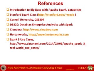 High Performance Information Computing Center
Jongwook Woo
CSULA
References
 Introduction to Big Data with Apache Spark, databricks
 Stanford Spark Class (http://stanford.edu/~rezab )
 Cornell University, CS5304
 DS320: DataStax Enterprise Analytics with Spark
 Cloudera, http://www.cloudera.com
 Hortonworks, http://www.hortonworks.com
 Spark 3 Use Cases,
http://www.datanami.com/2014/03/06/apache_spark_3_
real-world_use_cases/
 