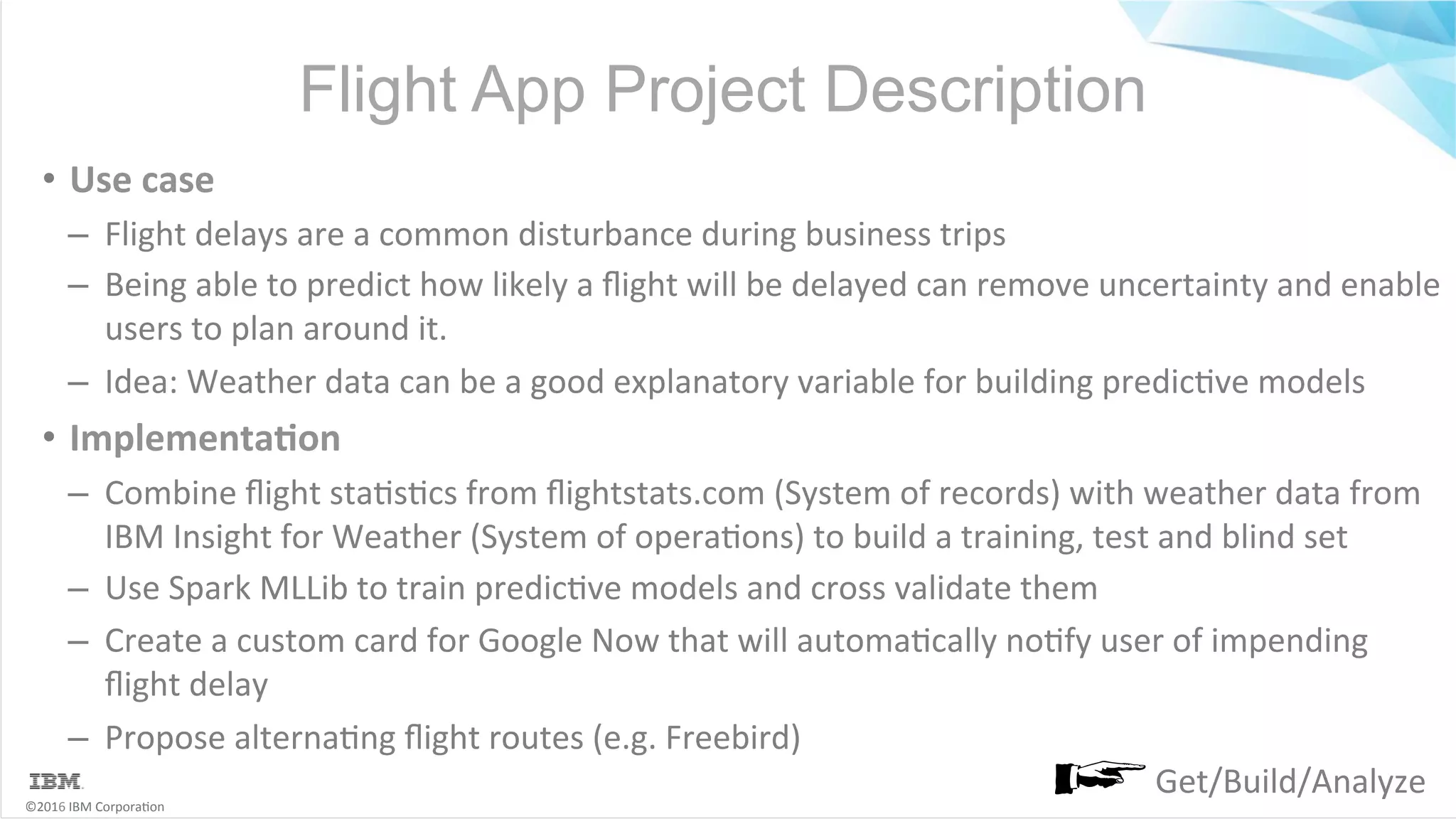 ©2016	IBM	Corpora6on Flight App Project Description •  Use	case –  Flight	delays	are	a	common	disturbance	during	business	trips –  Being	able	to	predict	how	likely	a	ﬂight	will	be	delayed	can	remove	uncertainty	and	enable users	to	plan	around	it. –  Idea:	Weather	data	can	be	a	good	explanatory	variable	for	building	predic6ve	models •  ImplementaSon –  Combine	ﬂight	sta6s6cs	from	ﬂightstats.com	(System	of	records)	with	weather	data	from IBM	Insight	for	Weather	(System	of	opera6ons)	to	build	a	training,	test	and	blind	set –  Use	Spark	MLLib	to	train	predic6ve	models	and	cross	validate	them –  Create	a	custom	card	for	Google	Now	that	will	automa6cally	no6fy	user	of	impending ﬂight	delay –  Propose	alterna6ng	ﬂight	routes	(e.g.	Freebird) Get/Build/Analyze 