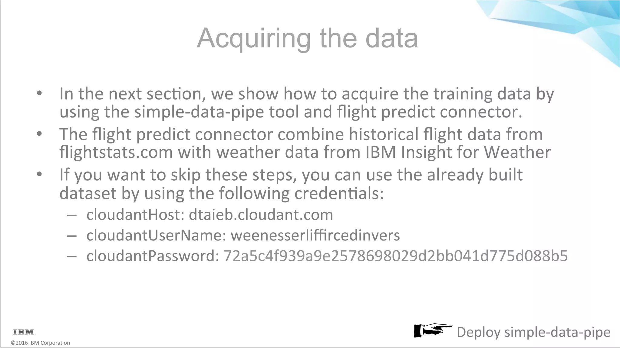 ©2016	IBM	Corpora6on Acquiring the data •  In	the	next	sec6on,	we	show	how	to	acquire	the	training	data	by using	the	simple-data-pipe	tool	and	ﬂight	predict	connector. •  The	ﬂight	predict	connector	combine	historical	ﬂight	data	from ﬂightstats.com	with	weather	data	from	IBM	Insight	for	Weather •  If	you	want	to	skip	these	steps,	you	can	use	the	already	built dataset	by	using	the	following	creden6als: –  cloudantHost:	dtaieb.cloudant.com –  cloudantUserName:	weenesserliﬃrcedinvers –  cloudantPassword:	72a5c4f939a9e2578698029d2bb041d775d088b5 Deploy	simple-data-pipe 