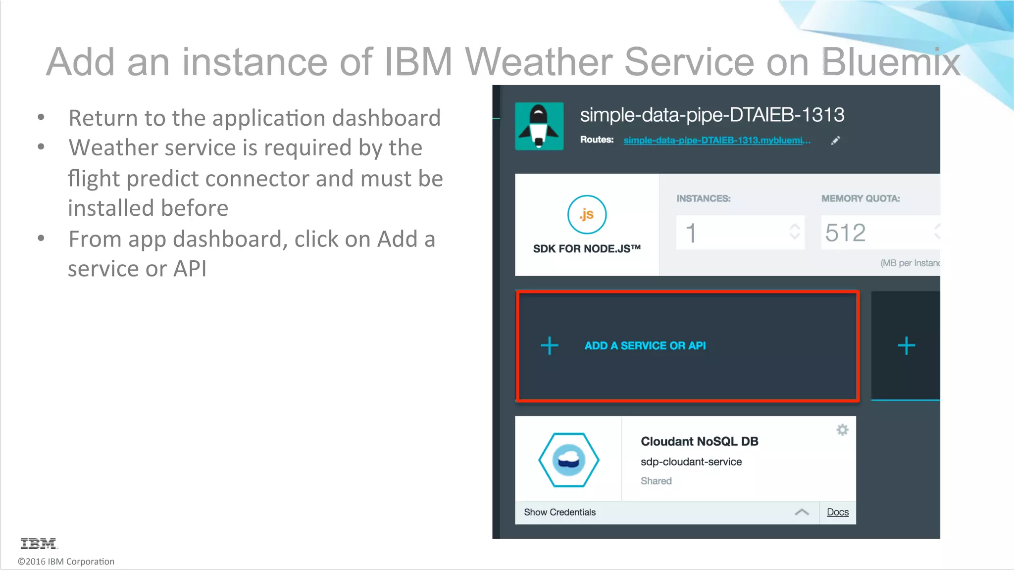 ©2016	IBM	Corpora6on Add an instance of IBM Weather Service on Bluemix •  Return	to	the	applica6on	dashboard •  Weather	service	is	required	by	the ﬂight	predict	connector	and	must	be installed	before •  From	app	dashboard,	click	on	Add	a service	or	API 