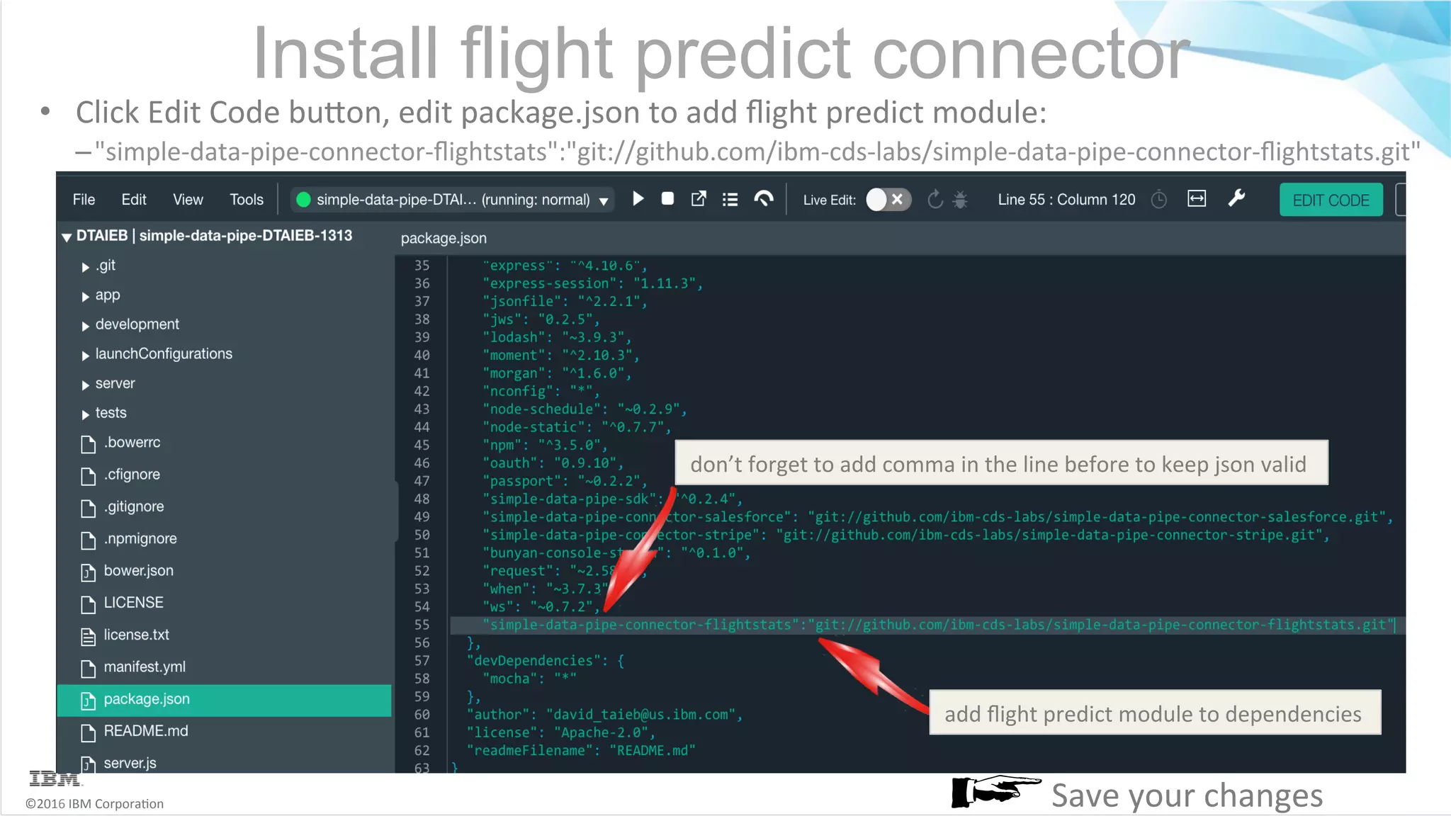 ©2016	IBM	Corpora6on Install flight predict connector •  Click	Edit	Code	buMon,	edit	package.json	to	add	ﬂight	predict	module: – "simple-data-pipe-connector-ﬂightstats":"git://github.com/ibm-cds-labs/simple-data-pipe-connector-ﬂightstats.git" add	ﬂight	predict	module	to	dependencies Save	your	changes don’t	forget	to	add	comma	in	the	line	before	to	keep	json	valid 