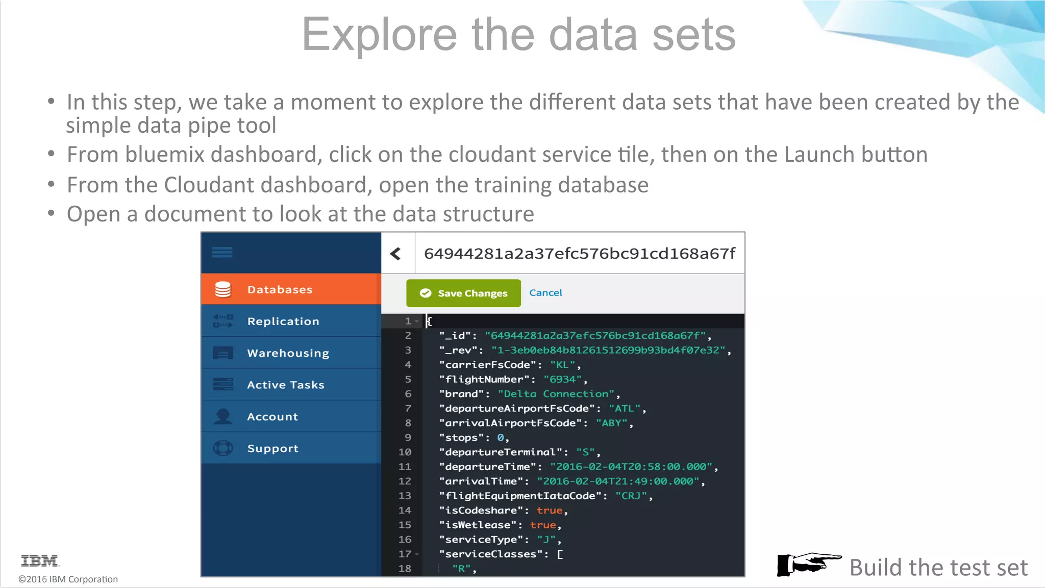 ©2016	IBM	Corpora6on Explore the data sets •  In	this	step,	we	take	a	moment	to	explore	the	diﬀerent	data	sets	that	have	been	created	by	the simple	data	pipe	tool •  From	bluemix	dashboard,	click	on	the	cloudant	service	6le,	then	on	the	Launch	buMon •  From	the	Cloudant	dashboard,	open	the	training	database •  Open	a	document	to	look	at	the	data	structure Build	the	test	set 