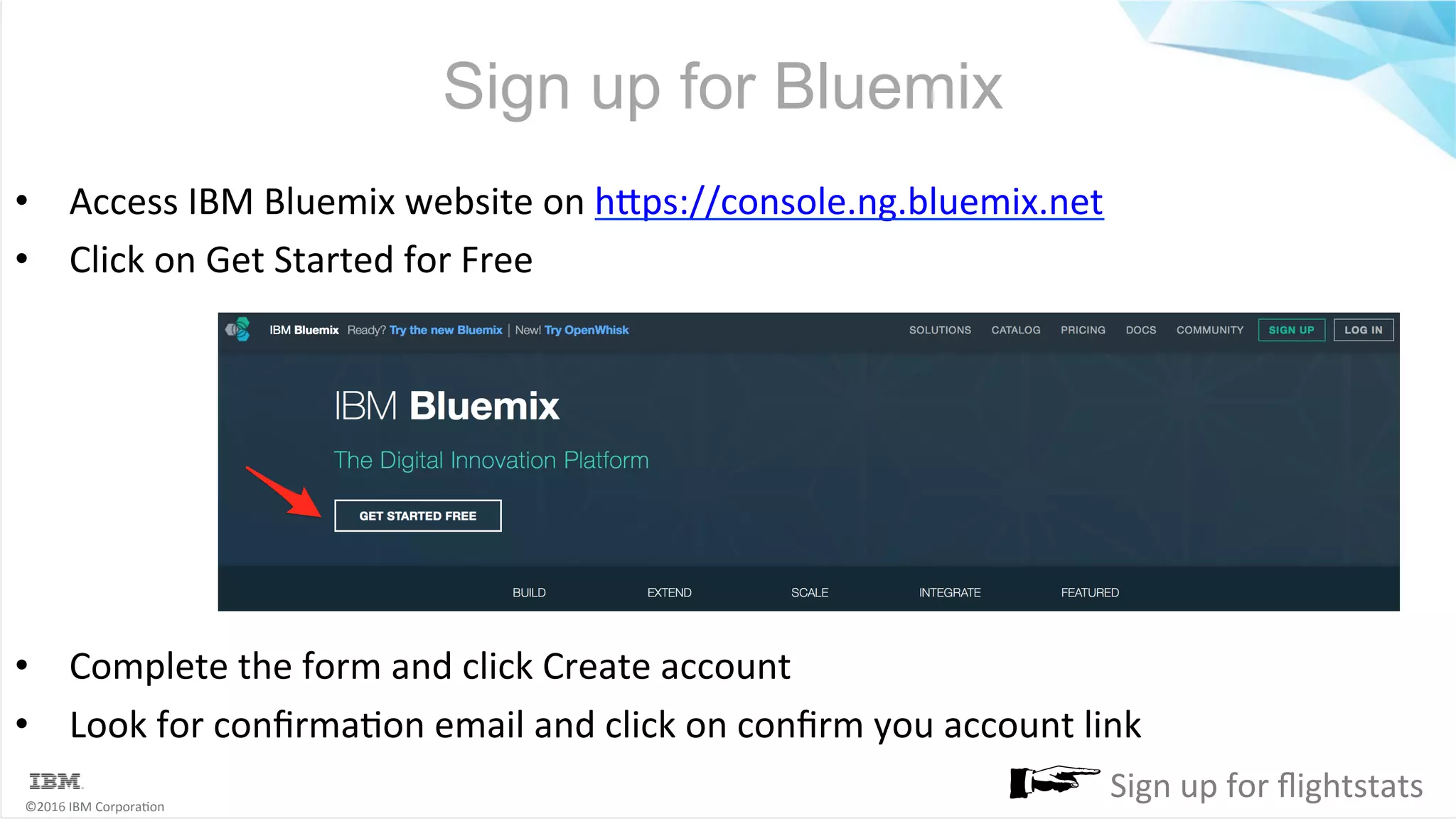 ©2016	IBM	Corpora6on Sign up for Bluemix •  Access	IBM	Bluemix	website	on	hMps://console.ng.bluemix.net •  Click	on	Get	Started	for	Free •  Complete	the	form	and	click	Create	account •  Look	for	conﬁrma6on	email	and	click	on	conﬁrm	you	account	link Sign	up	for	ﬂightstats 