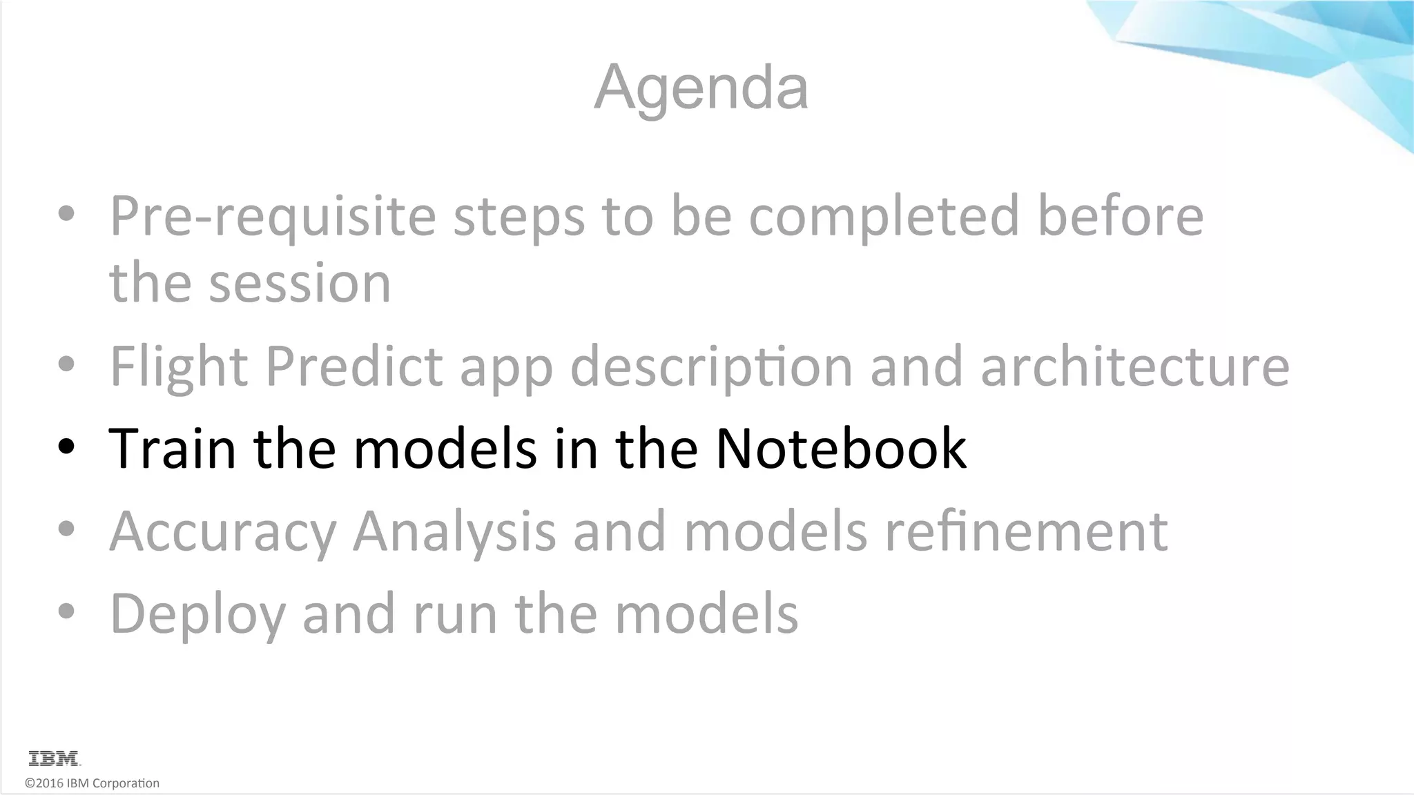 ©2016	IBM	Corpora6on Agenda •  Pre-requisite	steps	to	be	completed	before the	session •  Flight	Predict	app	descrip6on	and	architecture •  Train	the	models	in	the	Notebook •  Accuracy	Analysis	and	models	reﬁnement •  Deploy	and	run	the	models 