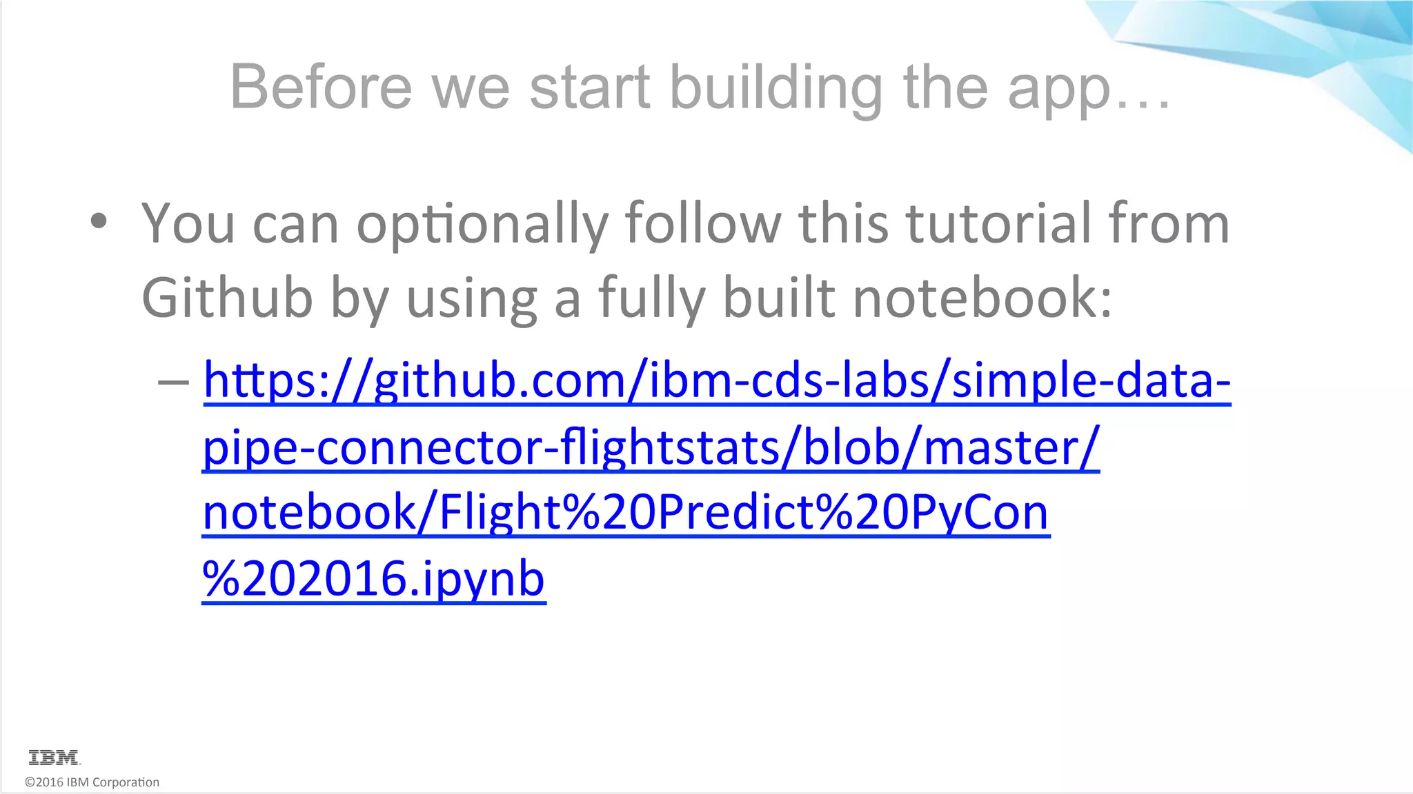 ©2016	IBM	Corpora6on Before we start building the app… •  You	can	op6onally	follow	this	tutorial	from Github	by	using	a	fully	built	notebook: – hMps://github.com/ibm-cds-labs/simple-data- pipe-connector-ﬂightstats/blob/master/ notebook/Flight%20Predict%20PyCon %202016.ipynb 