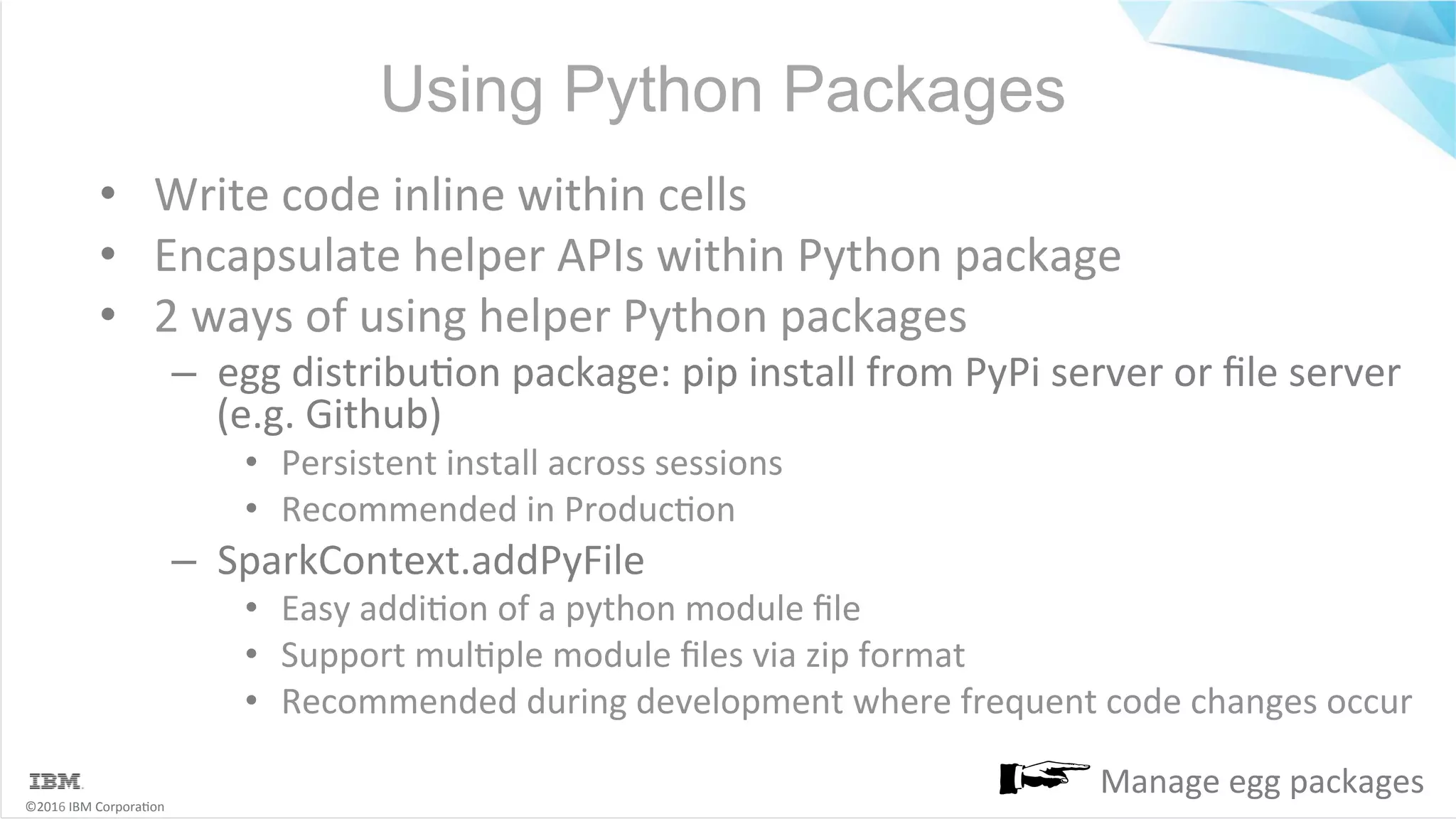 ©2016	IBM	Corpora6on Using Python Packages •  Write	code	inline	within	cells •  Encapsulate	helper	APIs	within	Python	package •  2	ways	of	using	helper	Python	packages –  egg	distribu6on	package:	pip	install	from	PyPi	server	or	ﬁle	server (e.g.	Github) •  Persistent	install	across	sessions •  Recommended	in	Produc6on –  SparkContext.addPyFile •  Easy	addi6on	of	a	python	module	ﬁle •  Support	mul6ple	module	ﬁles	via	zip	format •  Recommended	during	development	where	frequent	code	changes	occur Manage	egg	packages 