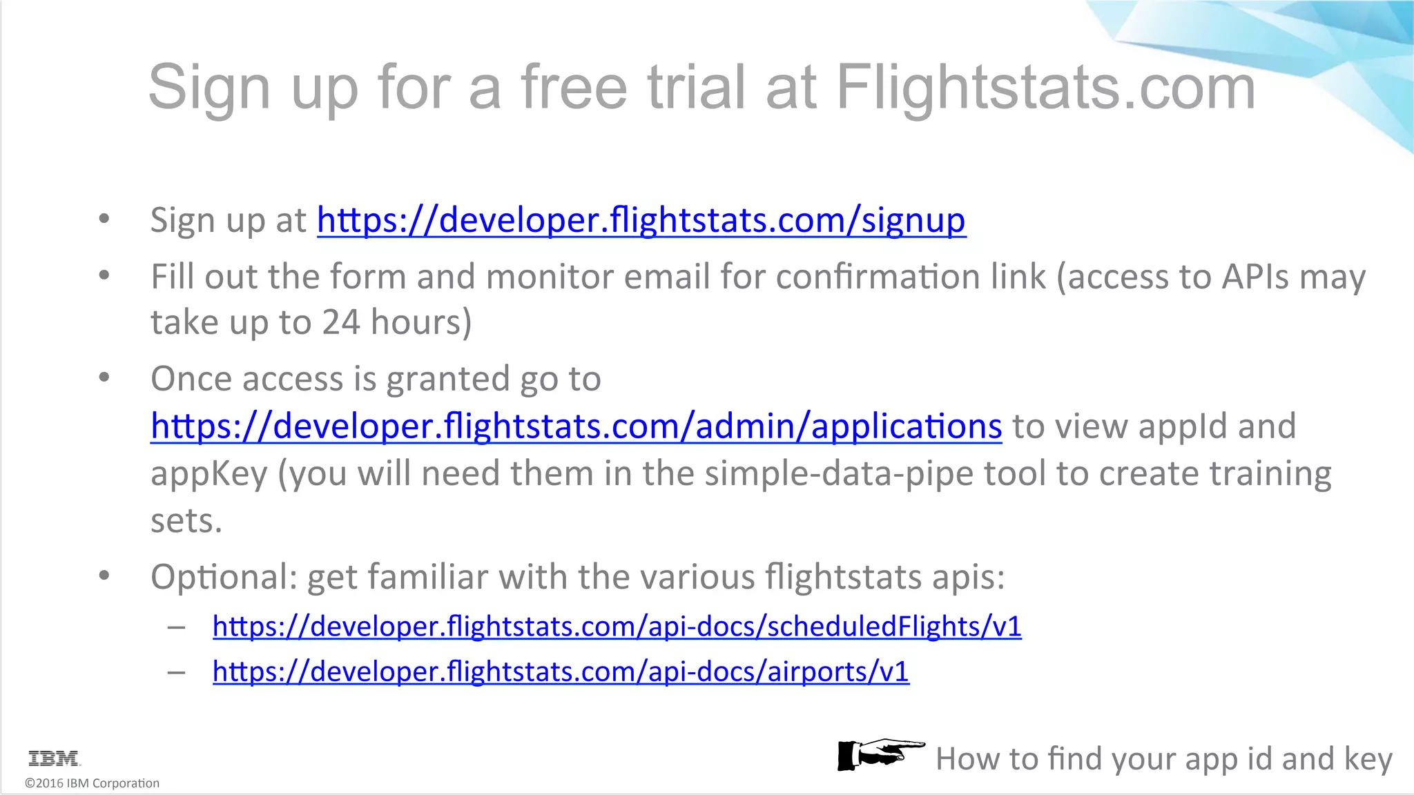 ©2016	IBM	Corpora6on Sign up for a free trial at Flightstats.com •  Sign	up	at	hMps://developer.ﬂightstats.com/signup •  Fill	out	the	form	and	monitor	email	for	conﬁrma6on	link	(access	to	APIs	may take	up	to	24	hours) •  Once	access	is	granted	go	to hMps://developer.ﬂightstats.com/admin/applica6ons	to	view	appId	and appKey	(you	will	need	them	in	the	simple-data-pipe	tool	to	create	training sets. •  Op6onal:	get	familiar	with	the	various	ﬂightstats	apis: –  hMps://developer.ﬂightstats.com/api-docs/scheduledFlights/v1 –  hMps://developer.ﬂightstats.com/api-docs/airports/v1 How	to	ﬁnd	your	app	id	and	key 
