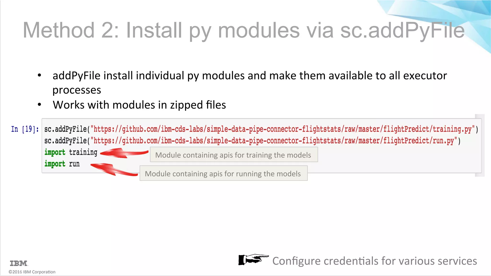 ©2016	IBM	Corpora6on Method 2: Install py modules via sc.addPyFile •  addPyFile	install	individual	py	modules	and	make	them	available	to	all	executor processes •  Works	with	modules	in	zipped	ﬁles Module	containing	apis	for	training	the	models Module	containing	apis	for	running	the	models Conﬁgure	creden6als	for	various	services 
