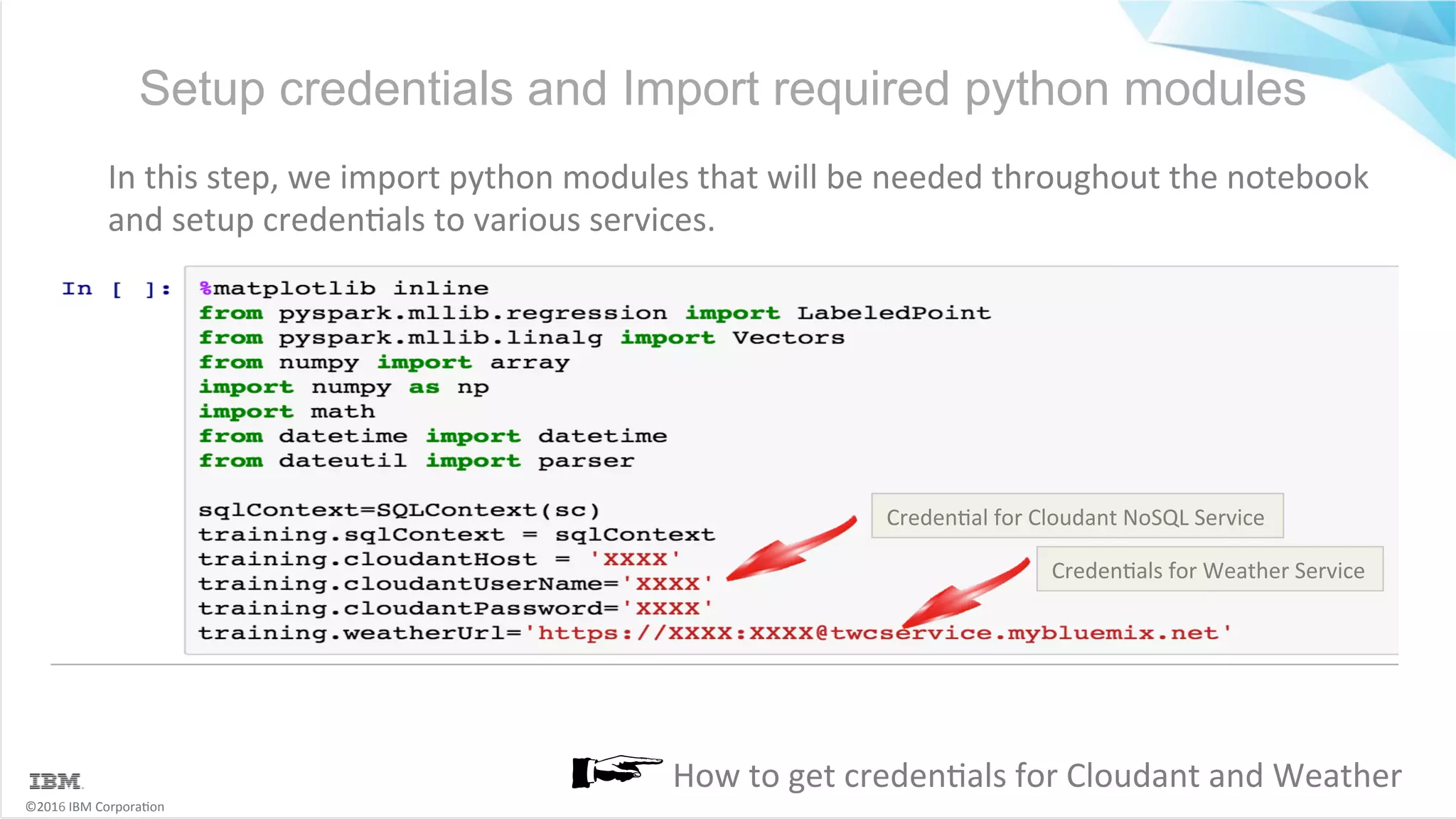 ©2016	IBM	Corpora6on Setup credentials and Import required python modules In	this	step,	we	import	python	modules	that	will	be	needed	throughout	the	notebook and	setup	creden6als	to	various	services. How	to	get	creden6als	for	Cloudant	and	Weather Creden6al	for	Cloudant	NoSQL	Service Creden6als	for	Weather	Service 