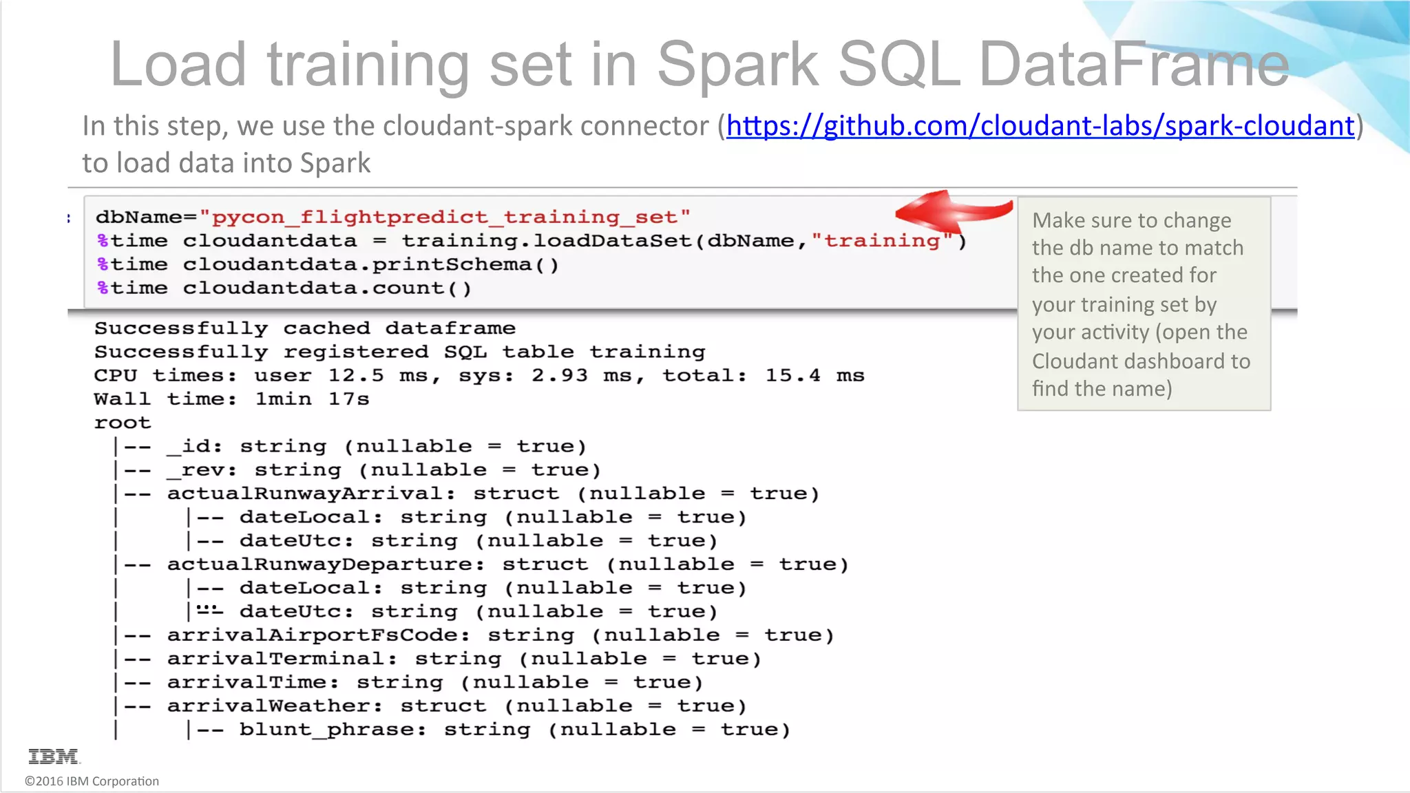 ©2016	IBM	Corpora6on Load training set in Spark SQL DataFrame … In	this	step,	we	use	the	cloudant-spark	connector	(hMps://github.com/cloudant-labs/spark-cloudant) to	load	data	into	Spark Make	sure	to	change the	db	name	to	match the	one	created	for your	training	set	by your	ac6vity	(open	the Cloudant	dashboard	to ﬁnd	the	name) 