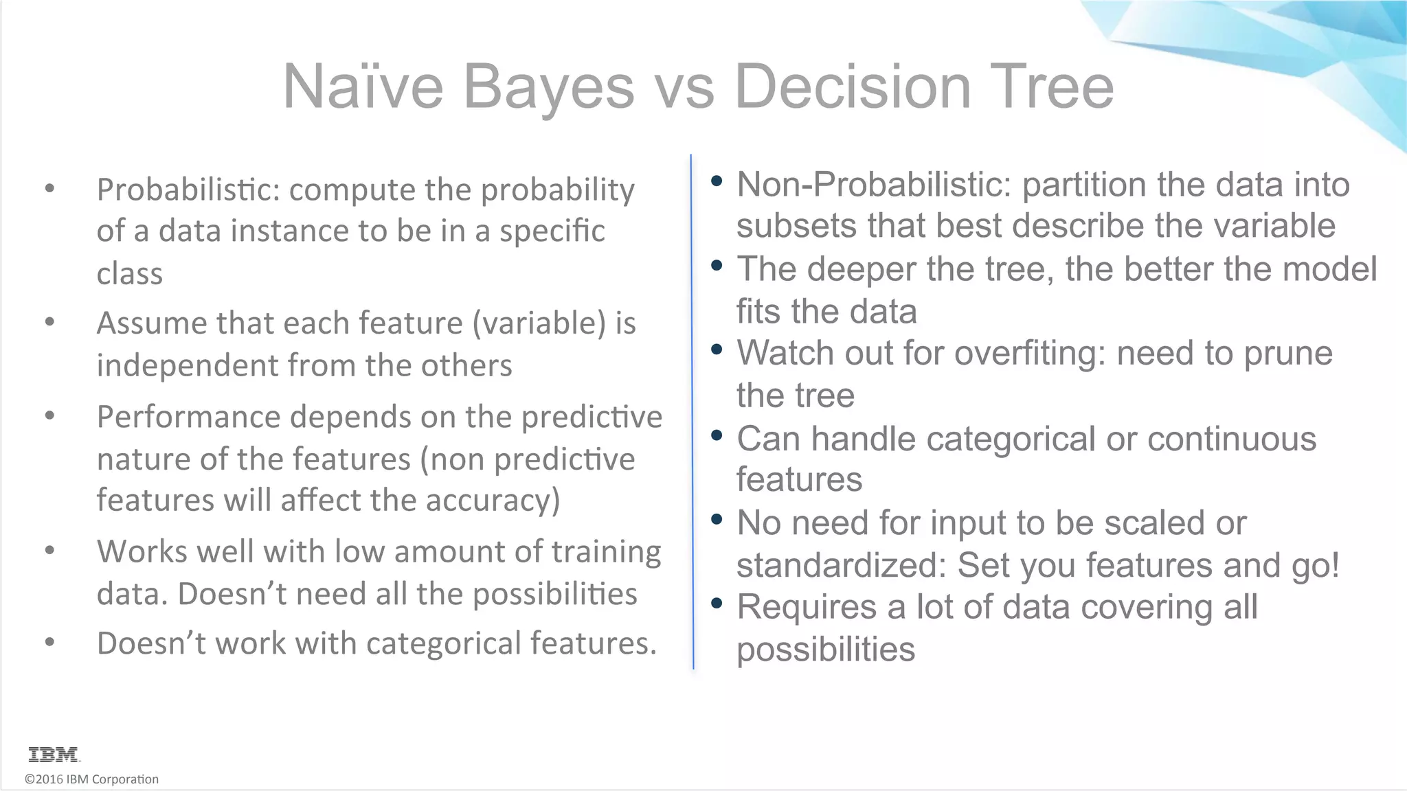 ©2016	IBM	Corpora6on Naïve Bayes vs Decision Tree •  Probabilis6c:	compute	the	probability of	a	data	instance	to	be	in	a	speciﬁc class •  Assume	that	each	feature	(variable)	is independent	from	the	others •  Performance	depends	on	the	predic6ve nature	of	the	features	(non	predic6ve features	will	aﬀect	the	accuracy) •  Works	well	with	low	amount	of	training data.	Doesn’t	need	all	the	possibili6es •  Doesn’t	work	with	categorical	features. • Non-Probabilistic: partition the data into subsets that best describe the variable • The deeper the tree, the better the model fits the data • Watch out for overfiting: need to prune the tree • Can handle categorical or continuous features • No need for input to be scaled or standardized: Set you features and go! • Requires a lot of data covering all possibilities 