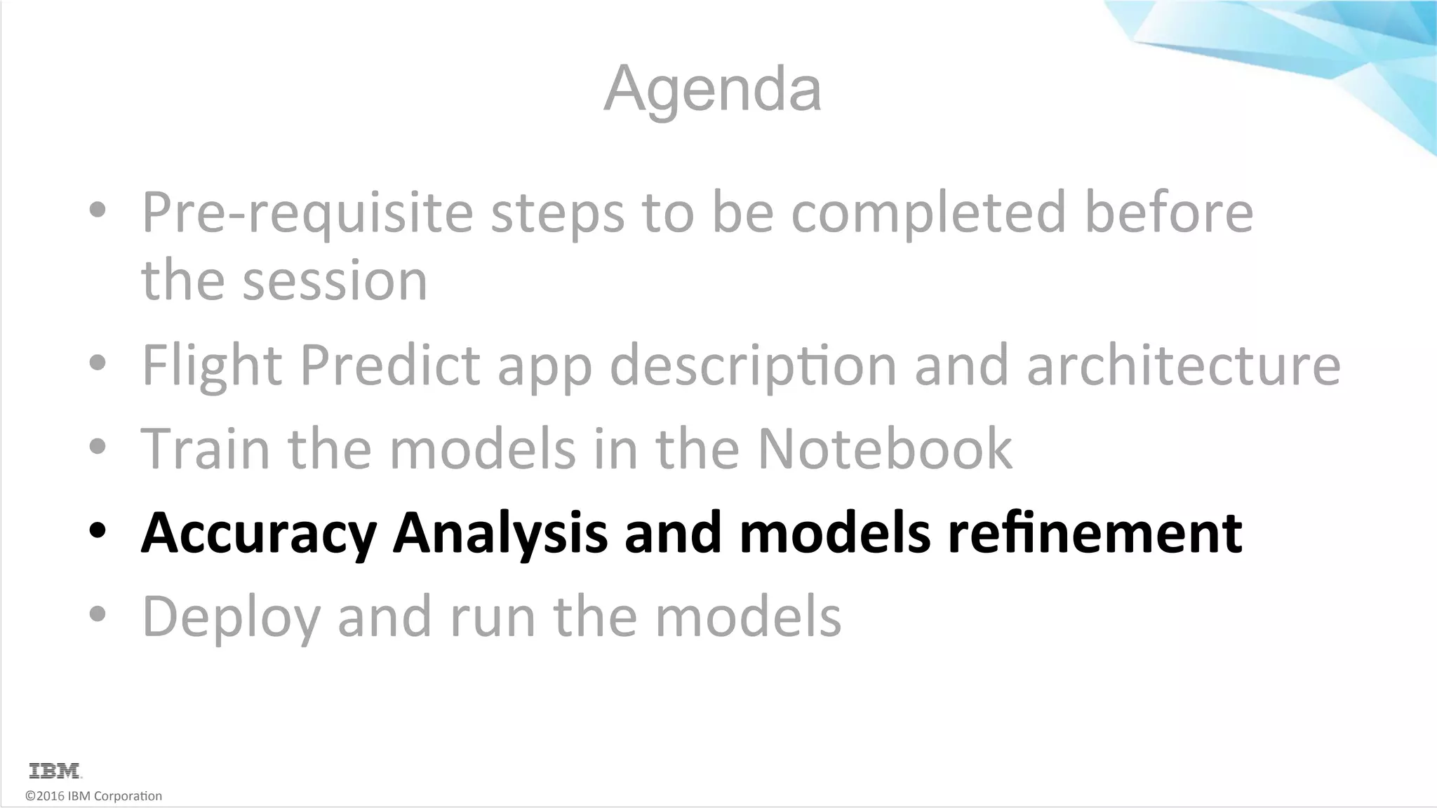 ©2016	IBM	Corpora6on Agenda •  Pre-requisite	steps	to	be	completed	before the	session •  Flight	Predict	app	descrip6on	and	architecture •  Train	the	models	in	the	Notebook •  Accuracy	Analysis	and	models	reﬁnement •  Deploy	and	run	the	models 