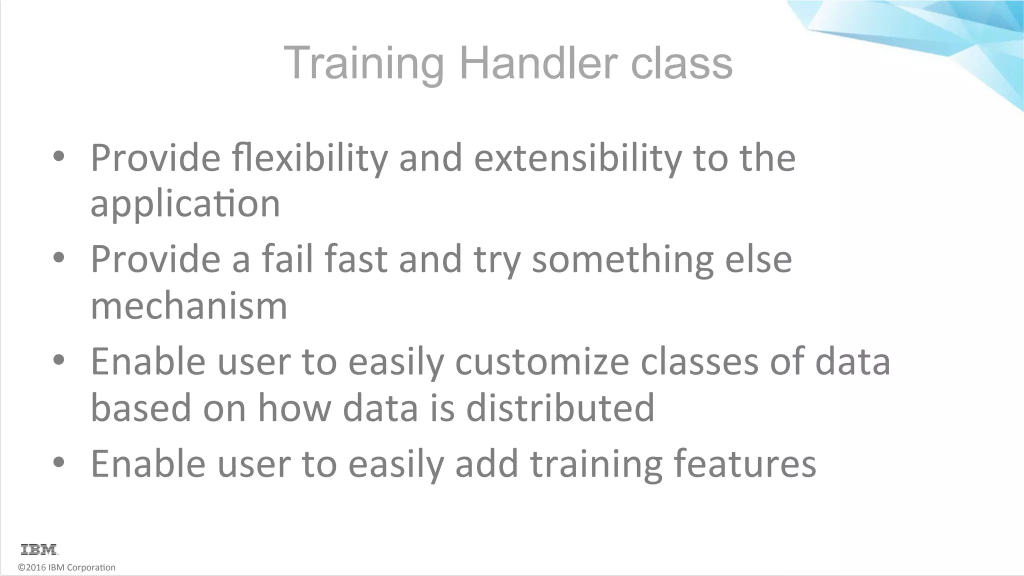 ©2016	IBM	Corpora6on Training Handler class •  Provide	ﬂexibility	and	extensibility	to	the applica6on •  Provide	a	fail	fast	and	try	something	else mechanism •  Enable	user	to	easily	customize	classes	of	data based	on	how	data	is	distributed •  Enable	user	to	easily	add	training	features 
