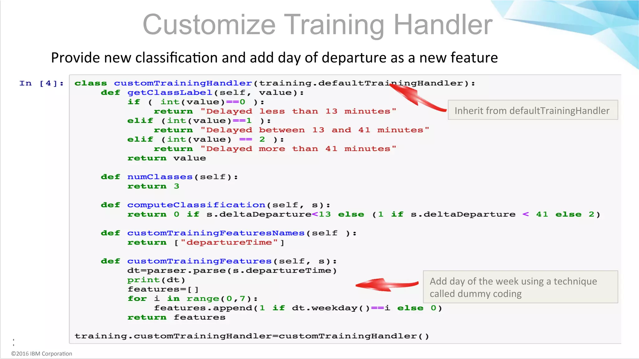 ©2016	IBM	Corpora6on Customize Training Handler Provide	new	classiﬁca6on	and	add	day	of	departure	as	a	new	feature Inherit	from	defaultTrainingHandler Add	day	of	the	week	using	a	technique called	dummy	coding 