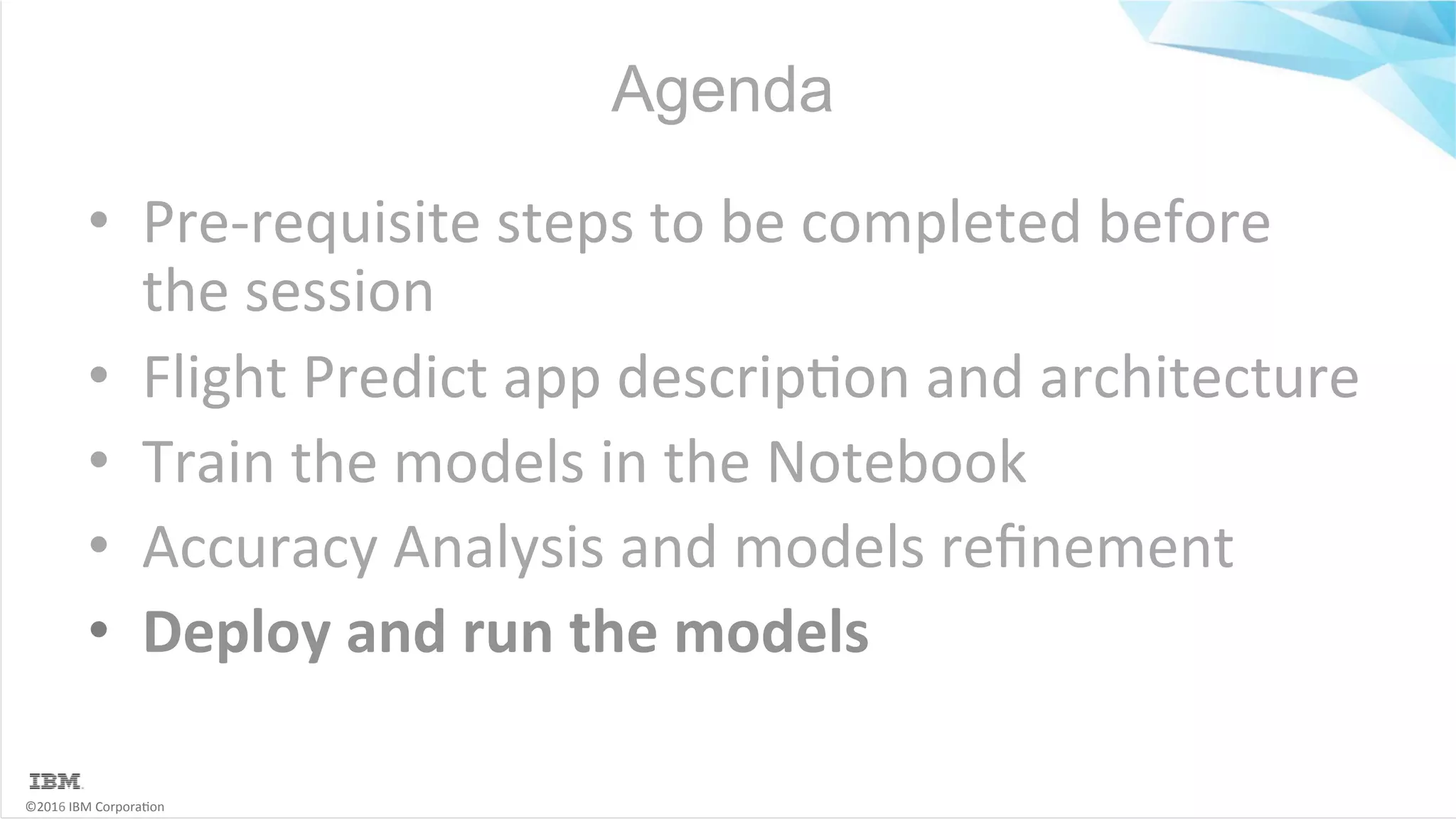 ©2016	IBM	Corpora6on Agenda •  Pre-requisite	steps	to	be	completed	before the	session •  Flight	Predict	app	descrip6on	and	architecture •  Train	the	models	in	the	Notebook •  Accuracy	Analysis	and	models	reﬁnement •  Deploy	and	run	the	models 
