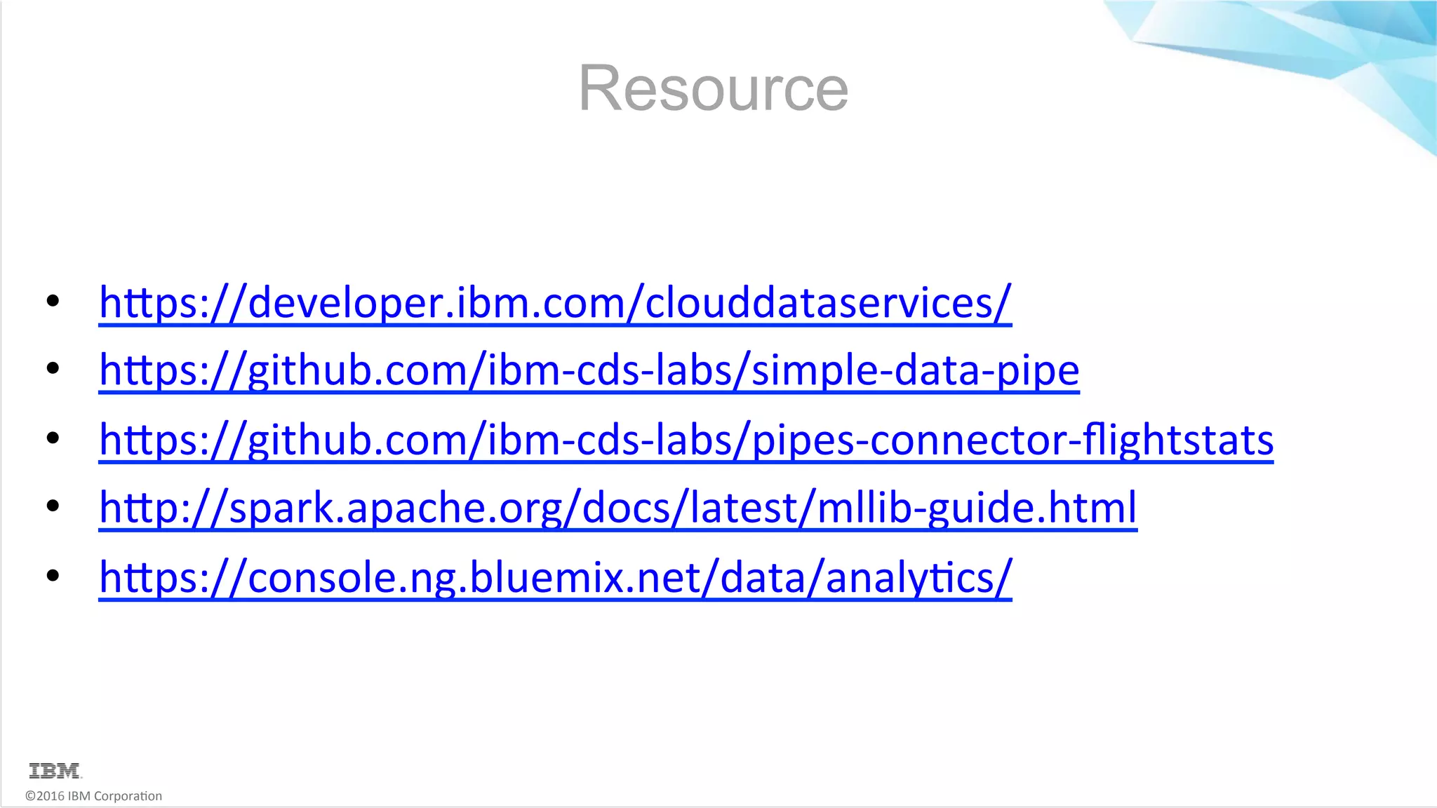 ©2016	IBM	Corpora6on Resource •  hMps://developer.ibm.com/clouddataservices/ •  hMps://github.com/ibm-cds-labs/simple-data-pipe •  hMps://github.com/ibm-cds-labs/pipes-connector-ﬂightstats •  hMp://spark.apache.org/docs/latest/mllib-guide.html •  hMps://console.ng.bluemix.net/data/analy6cs/ 