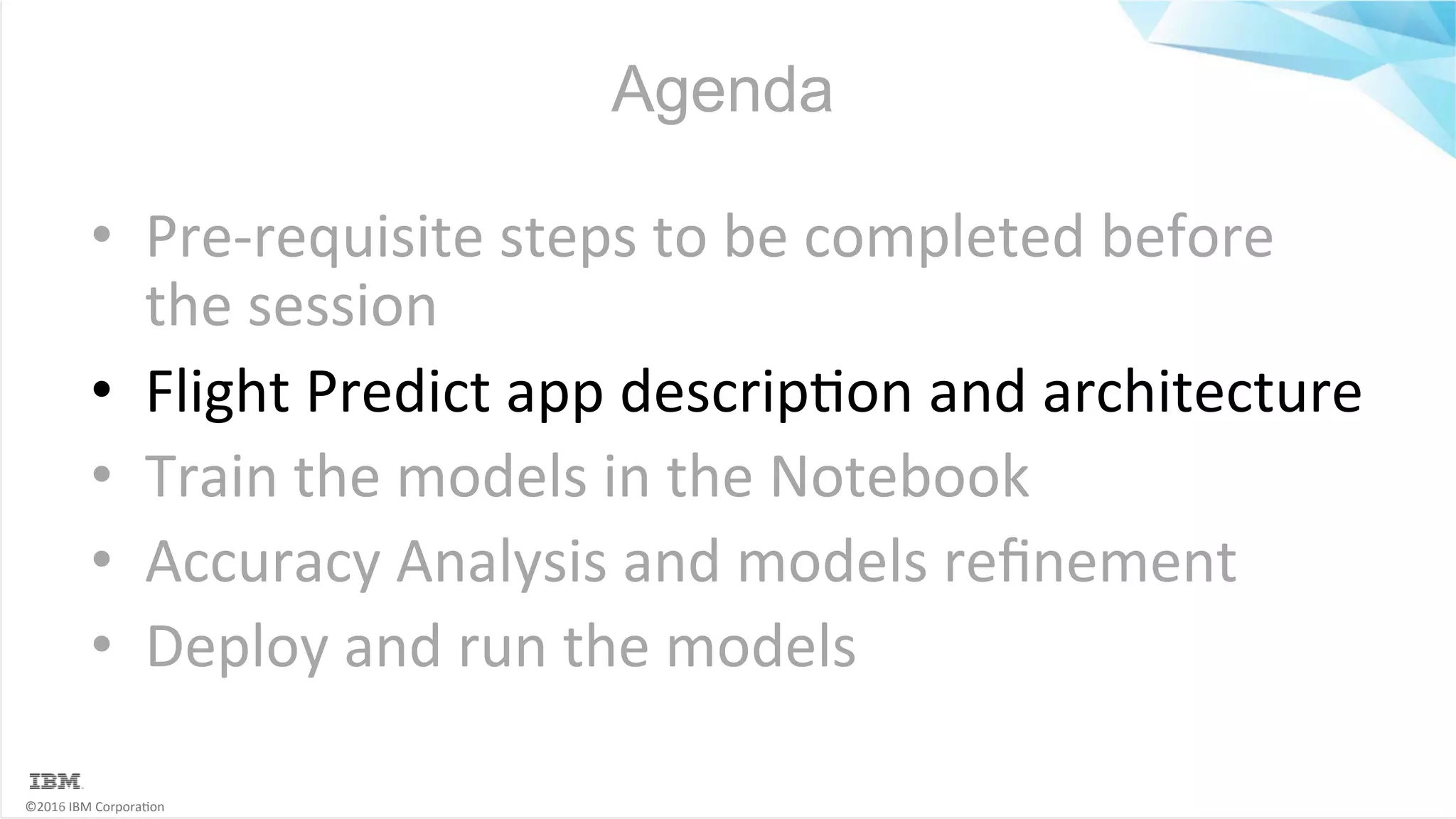 ©2016	IBM	Corpora6on Agenda •  Pre-requisite	steps	to	be	completed	before the	session •  Flight	Predict	app	descrip6on	and	architecture •  Train	the	models	in	the	Notebook •  Accuracy	Analysis	and	models	reﬁnement •  Deploy	and	run	the	models 