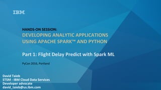 David	Taieb	
STSM	-	IBM	Cloud	Data	Services	
Developer	advocate		
david_taieb@us.ibm.com	
HANDS-ON	SESSION:		
DEVELOPING	ANALYTIC	APPLICATIONS	
USING	APACHE	SPARK™	AND	PYTHON	
	
Part	1:	Flight	Delay	Predict	with	Spark	ML	
PyCon	2016,	Portland	
 