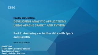 David	Taieb	
STSM	-	IBM	Cloud	Data	Services	
Developer	advocate		
david_taieb@us.ibm.com	
HANDS-ON	SESSION:		
DEVELOPING	ANALYTIC	APPLICATIONS	
USING	APACHE	SPARK™	AND	PYTHON	
	
Part	2:	Analyzing	car	twiQer	data	with	Spark	
and	DashDb	
PyCon	2016,	Portland	
 