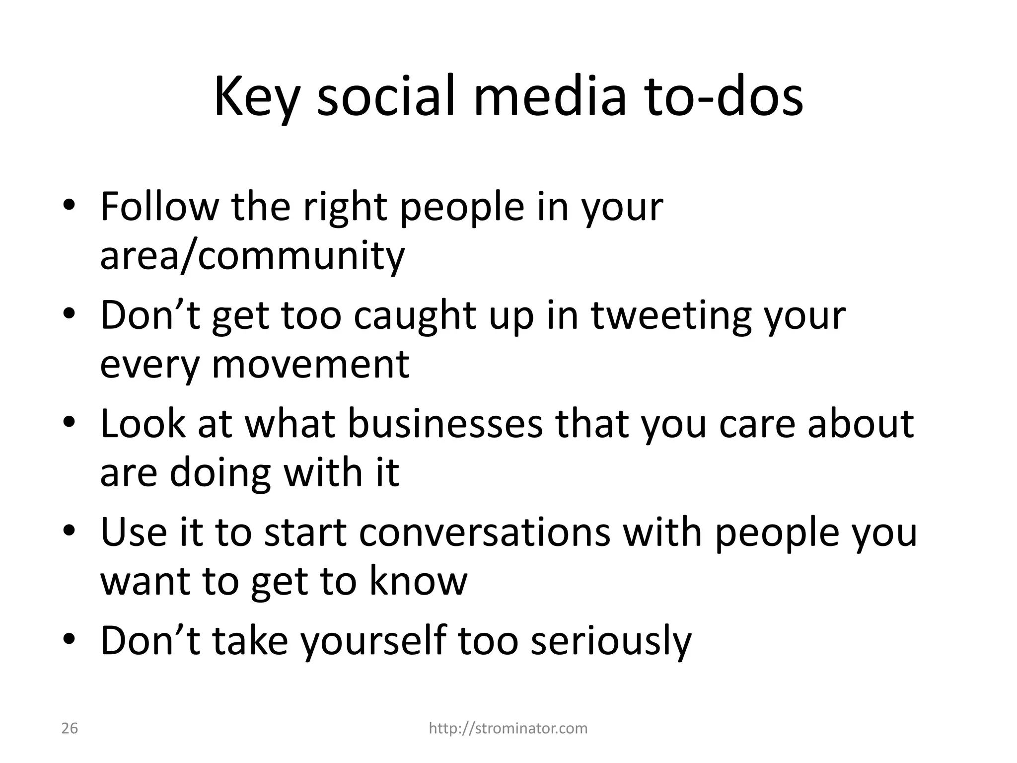 26
Key social media to-dos
• Follow the right people in your
area/community
• Don’t get too caught up in tweeting your
every movement
• Look at what businesses that you care about
are doing with it
• Use it to start conversations with people you
want to get to know
• Don’t take yourself too seriously
http://strominator.com
 