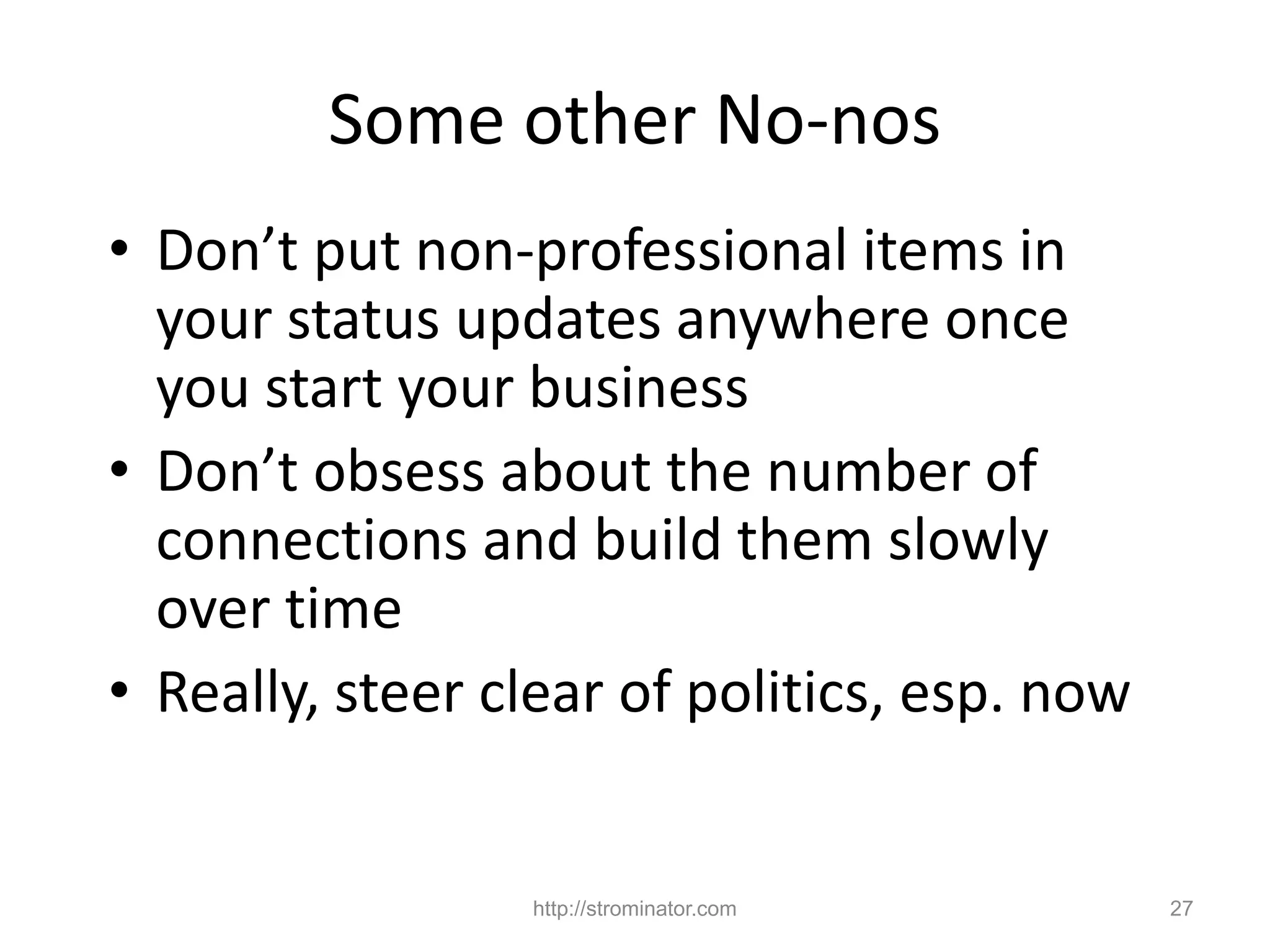 http://strominator.com 27
Some other No-nos
• Don’t put non-professional items in
your status updates anywhere once
you start your business
• Don’t obsess about the number of
connections and build them slowly
over time
• Really, steer clear of politics, esp. now
 