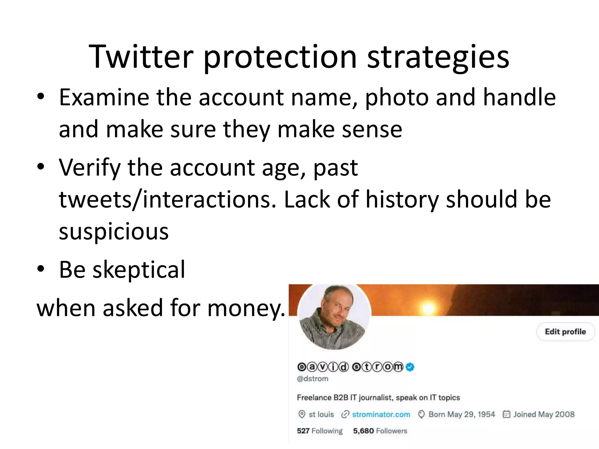 Twitter protection strategies
• Examine the account name, photo and handle
and make sure they make sense
• Verify the account age, past
tweets/interactions. Lack of history should be
suspicious
• Be skeptical
when asked for money.
 