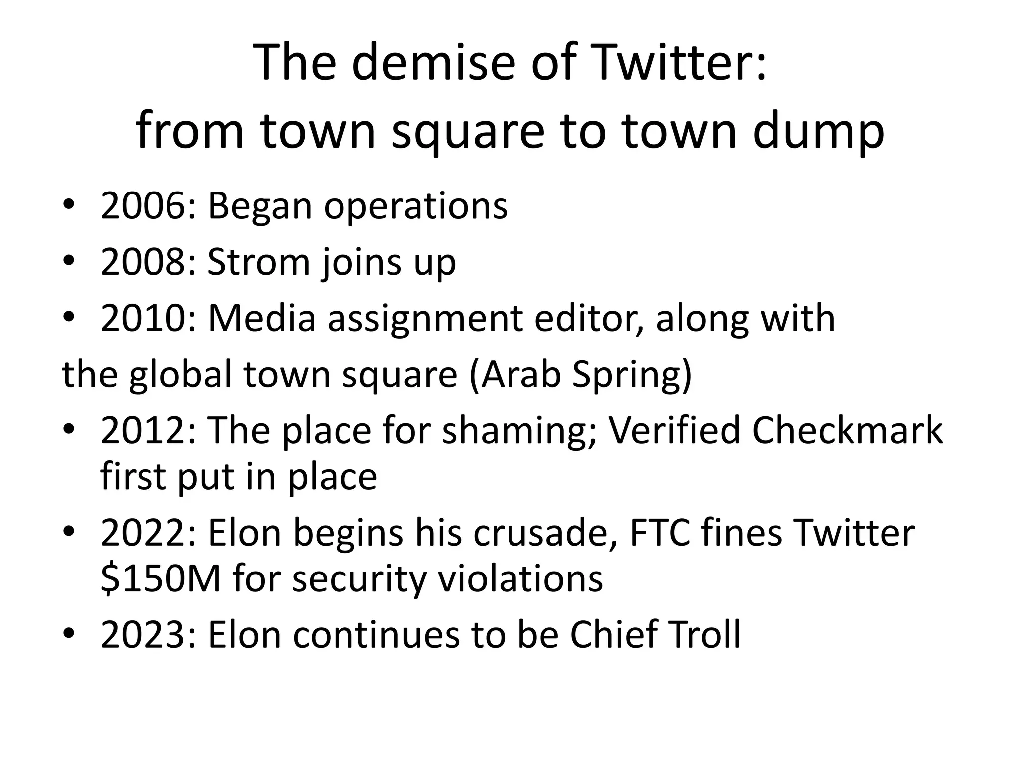 The demise of Twitter:
from town square to town dump
• 2006: Began operations
• 2008: Strom joins up
• 2010: Media assignment editor, along with
the global town square (Arab Spring)
• 2012: The place for shaming; Verified Checkmark
first put in place
• 2022: Elon begins his crusade, FTC fines Twitter
$150M for security violations
• 2023: Elon continues to be Chief Troll
 
