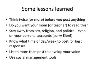 Some lessons learned
• Think twice (or more) before you post anything
• Do you want your mom (or teacher) to read this?
• Stay away from sex, religion, and politics – even
on your personal accounts (sorry Elon!)
• Know what time of day/week to post for best
responses
• Listen more than post to develop your voice
• Use social management tools
 