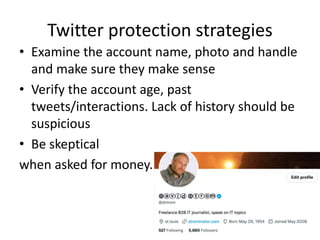 Twitter protection strategies
• Examine the account name, photo and handle
and make sure they make sense
• Verify the account age, past
tweets/interactions. Lack of history should be
suspicious
• Be skeptical
when asked for money.
 