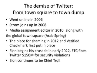 The demise of Twitter:
from town square to town dump
• Went online in 2006
• Strom joins up in 2008
• Media assignment editor in 2010, along with
the global town square (Arab Spring)
• The place for shaming in 2012 and Verified
Checkmark first put in place
• Elon begins his crusade in early 2022, FTC fines
Twitter $150M for security violations
• Elon continues to be Chief Troll
 